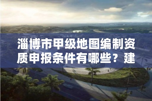 淄博市甲级地图编制资质申报条件有哪些？建议收藏！