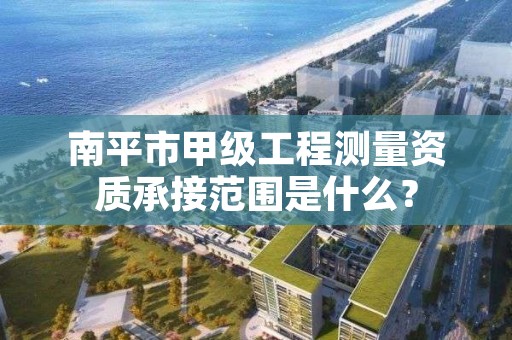 南平市甲级工程测量资质承接范围是什么？