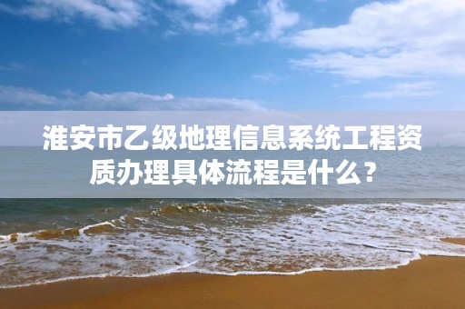 淮安市乙级地理信息系统工程资质办理具体流程是什么？