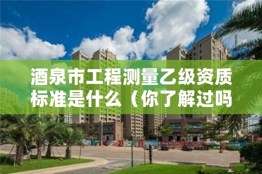 酒泉市工程测量乙级资质标准是什么（你了解过吗）