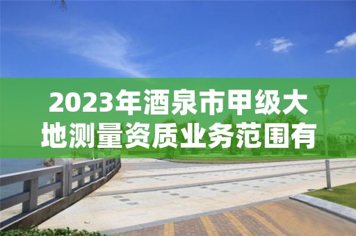 2023年酒泉市甲级大地测量资质业务范围有哪些？