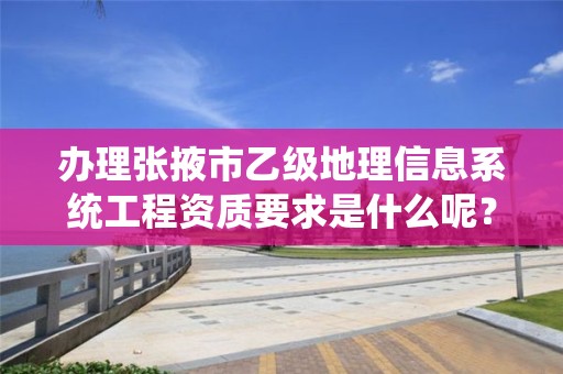 办理张掖市乙级地理信息系统工程资质要求是什么呢？