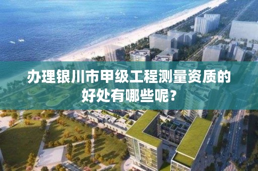 办理银川市甲级工程测量资质的好处有哪些呢？