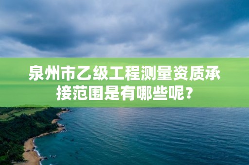 泉州市乙级工程测量资质承接范围是有哪些呢？