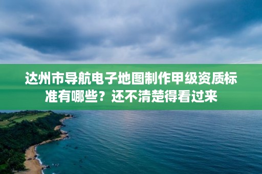 达州市导航电子地图制作甲级资质标准有哪些？还不清楚得看过来