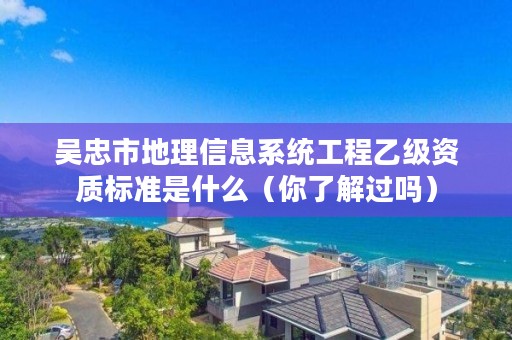 吴忠市地理信息系统工程乙级资质标准是什么（你了解过吗）