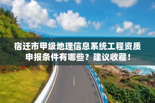 宿迁市甲级地理信息系统工程资质申报条件有哪些？建议收藏！