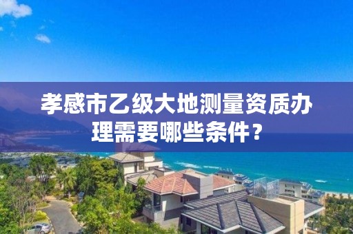 孝感市乙级大地测量资质办理需要哪些条件？