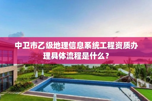 中卫市乙级地理信息系统工程资质办理具体流程是什么？