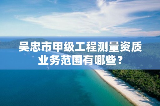 吴忠市甲级工程测量资质业务范围有哪些？