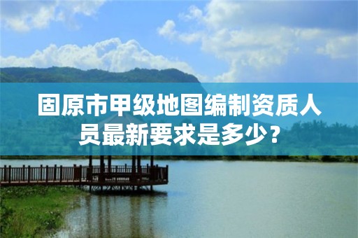 固原市甲级地图编制资质人员最新要求是多少？