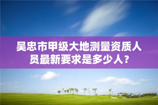 吴忠市甲级大地测量资质人员最新要求是多少人？