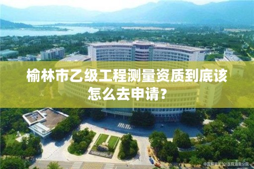 榆林市乙级工程测量资质到底该怎么去申请？