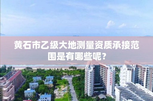 黄石市乙级大地测量资质承接范围是有哪些呢？