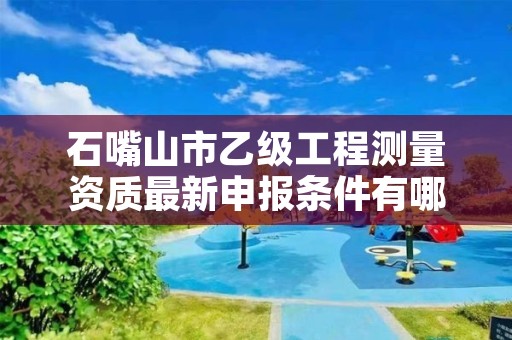 石嘴山市乙级工程测量资质最新申报条件有哪些呢？