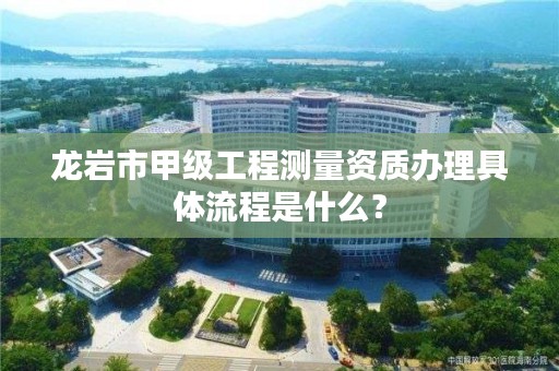 龙岩市甲级工程测量资质办理具体流程是什么？