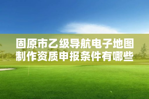 固原市乙级导航电子地图制作资质申报条件有哪些？建议收藏！