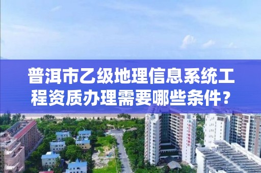 普洱市乙级地理信息系统工程资质办理需要哪些条件？