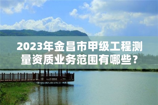 2023年金昌市甲级工程测量资质业务范围有哪些？