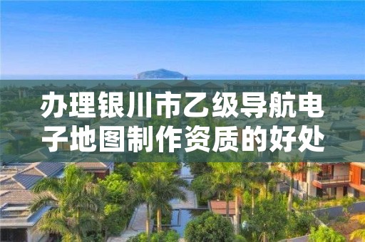 办理银川市乙级导航电子地图制作资质的好处有哪些呢？