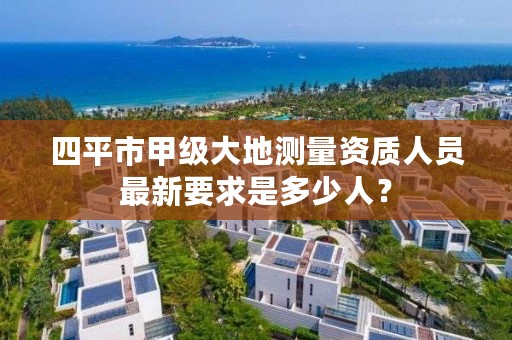 四平市甲级大地测量资质人员最新要求是多少人？