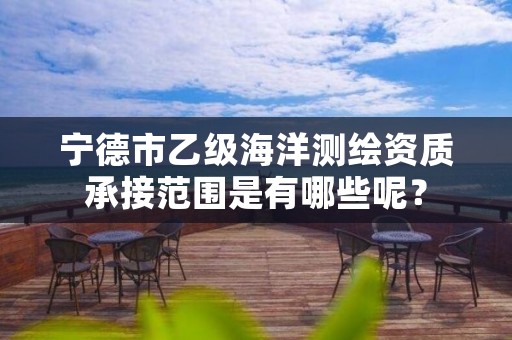 宁德市乙级海洋测绘资质承接范围是有哪些呢？