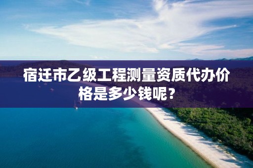 宿迁市乙级工程测量资质代办价格是多少钱呢？