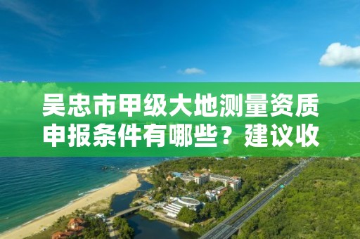 吴忠市甲级大地测量资质申报条件有哪些？建议收藏！