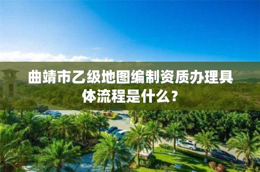 曲靖市乙级地图编制资质办理具体流程是什么？