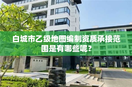 白城市乙级地图编制资质承接范围是有哪些呢？