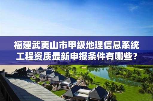 福建武夷山市甲级地理信息系统工程资质最新申报条件有哪些？