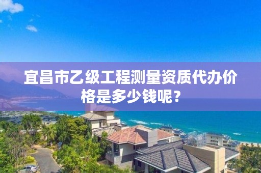 宜昌市乙级工程测量资质代办价格是多少钱呢？