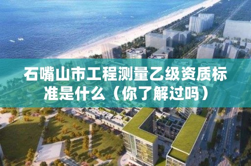 石嘴山市工程测量乙级资质标准是什么（你了解过吗）