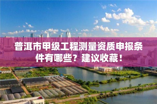 普洱市甲级工程测量资质申报条件有哪些？建议收藏！