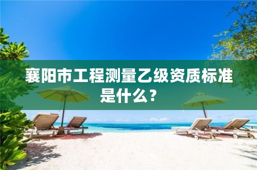 襄阳市工程测量乙级资质标准是什么？