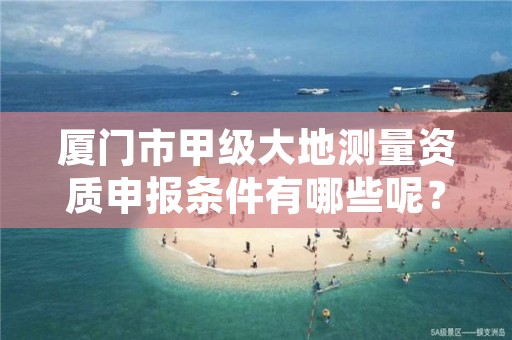 厦门市甲级大地测量资质申报条件有哪些呢？