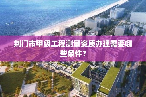 荆门市甲级工程测量资质办理需要哪些条件？