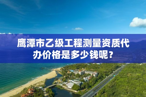 鹰潭市乙级工程测量资质代办价格是多少钱呢？