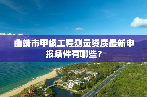 曲靖市甲级工程测量资质最新申报条件有哪些？