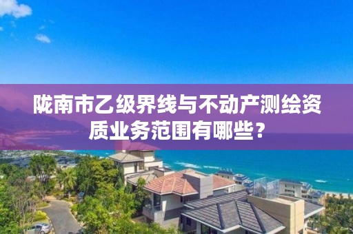 陇南市乙级界线与不动产测绘资质业务范围有哪些？