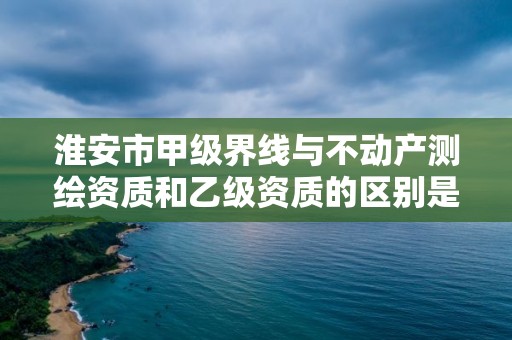 淮安市甲级界线与不动产测绘资质和乙级资质的区别是什么？