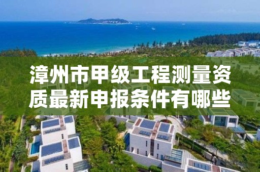 漳州市甲级工程测量资质最新申报条件有哪些？