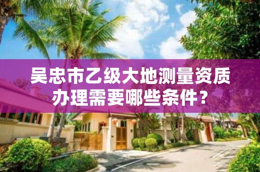 吴忠市乙级大地测量资质办理需要哪些条件？