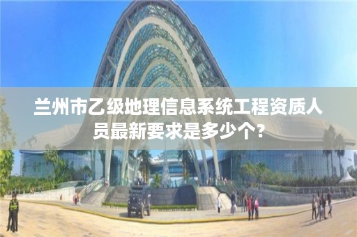 兰州市乙级地理信息系统工程资质人员最新要求是多少个？