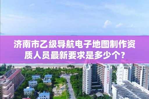 济南市乙级导航电子地图制作资质人员最新要求是多少个？