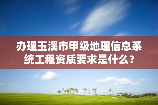 办理玉溪市甲级地理信息系统工程资质要求是什么？