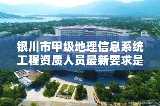 银川市甲级地理信息系统工程资质人员最新要求是多少？