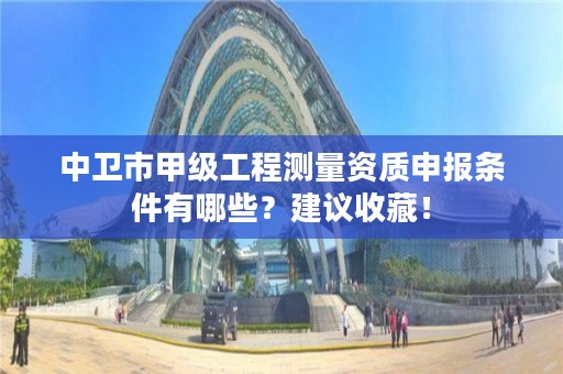 中卫市甲级工程测量资质申报条件有哪些？建议收藏！