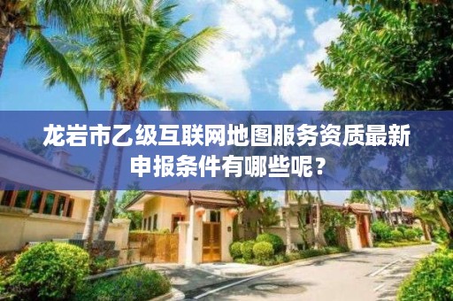 龙岩市乙级互联网地图服务资质最新申报条件有哪些呢？