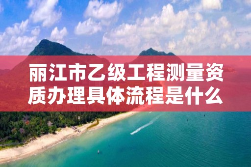 丽江市乙级工程测量资质办理具体流程是什么？